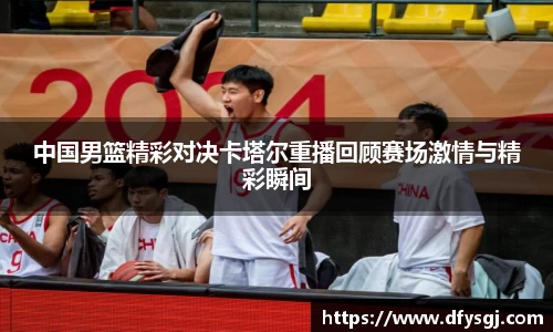 中国男篮精彩对决卡塔尔重播回顾赛场激情与精彩瞬间