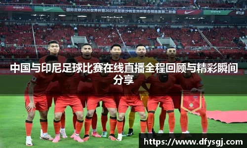 中国与印尼足球比赛在线直播全程回顾与精彩瞬间分享