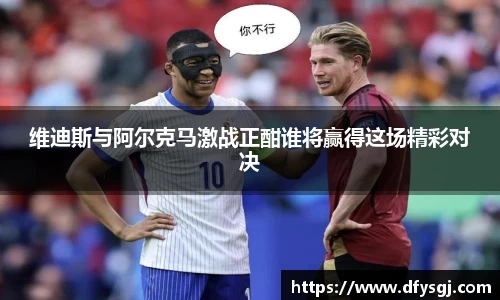 维迪斯与阿尔克马激战正酣谁将赢得这场精彩对决